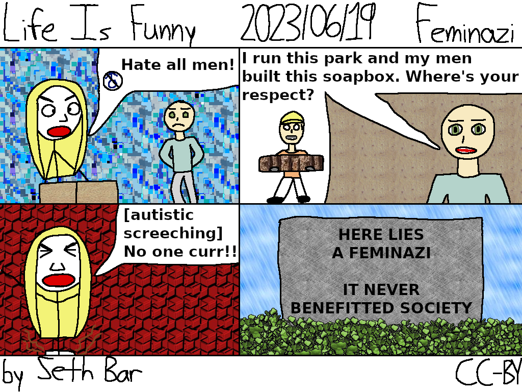 Panel 1 - Feminazi: Hate all men!
Panel 2 - Owner: I run this park and my men built this soapbox. Where's your respect?
Panel 3 - Feminazi: (autistic screeching) No one curr!!
Panel 4 - Tombstone: HERE LIES A FEMINAZI - IT NEVER BENEFITTED SOCIETY