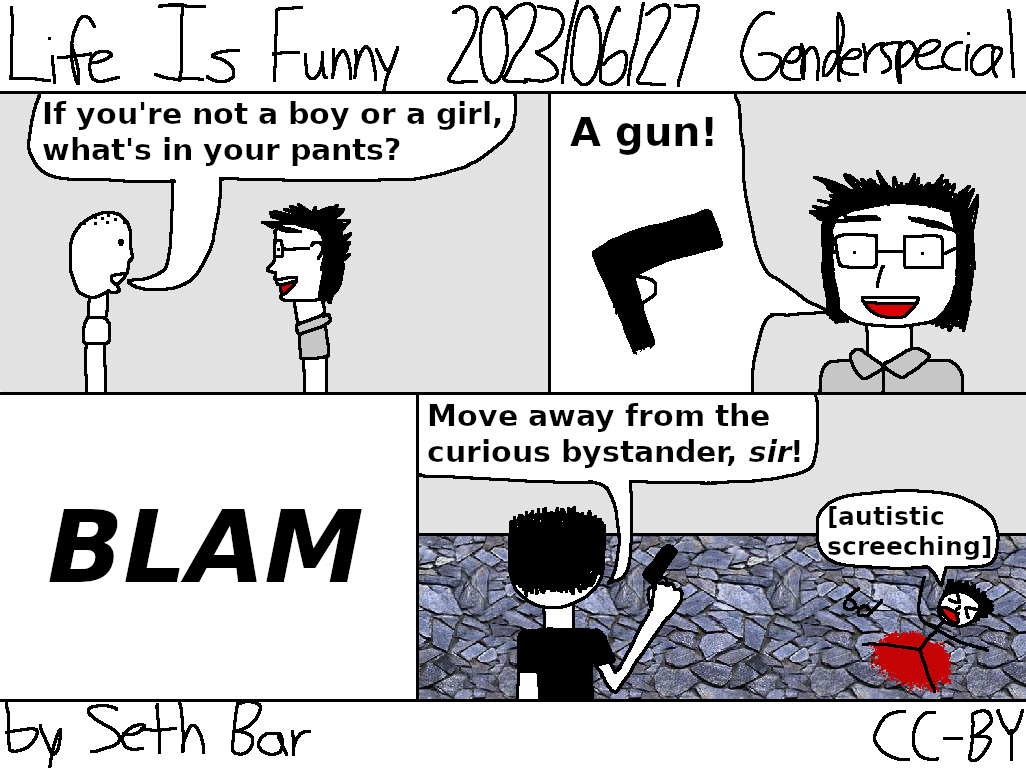 Panel 1 - Bystander: If you're not a boy or a girl, what's in your pants?
Panel 2 - NB: A gun!
Panel 3 - BLAM!
Panel 4 - Cop: Move away from the curious bystander, sir! (NB bleeds and screams)